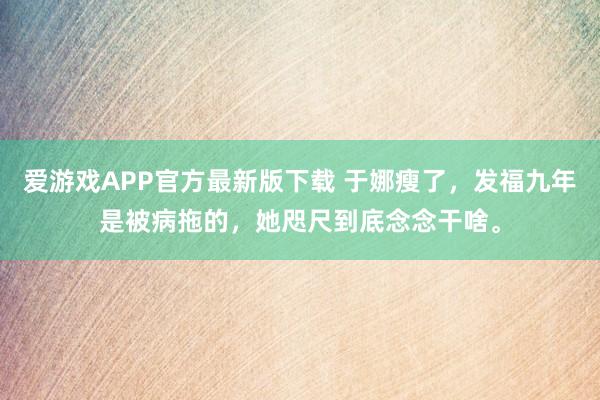 爱游戏APP官方最新版下载 于娜瘦了,发福九年是被病拖的,她咫尺到底念念干啥。