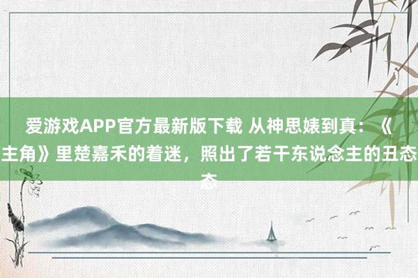 爱游戏APP官方最新版下载 从神思婊到真:《主角》里楚嘉禾的着迷,照出了若干东说念主的丑态