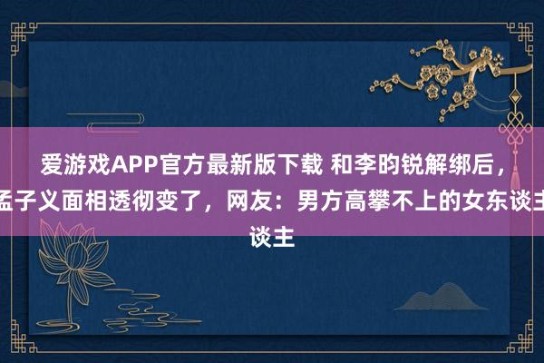爱游戏APP官方最新版下载 和李昀锐解绑后,孟子义面相透彻变了,网友:男方高攀不上的女东谈主
