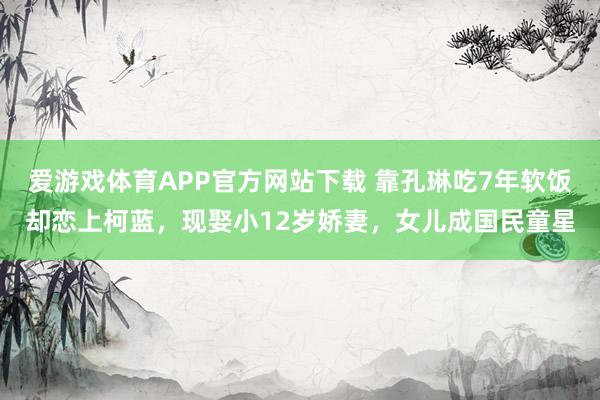 爱游戏体育APP官方网站下载 靠孔琳吃7年软饭却恋上柯蓝,现娶小12岁娇妻,女儿成国民童星