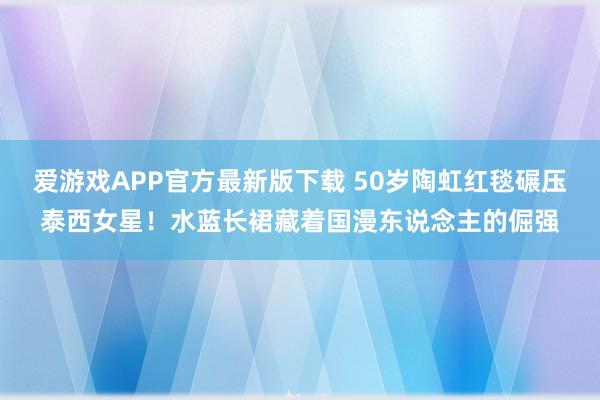 爱游戏APP官方最新版下载 50岁陶虹红毯碾压泰西女星!水蓝长裙藏着国漫东说念主的倔强