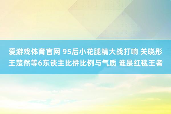 爱游戏体育官网 95后小花腿精大战打响 关晓彤王楚然等6东谈主比拼比例与气质 谁是红毯王者