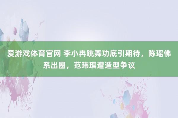 爱游戏体育官网 李小冉跳舞功底引期待,陈瑶佛系出圈,范玮琪遭造型争议