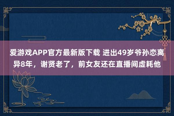 爱游戏APP官方最新版下载 进出49岁爷孙恋离异8年,谢贤老了,前女友还在直播间虚耗他