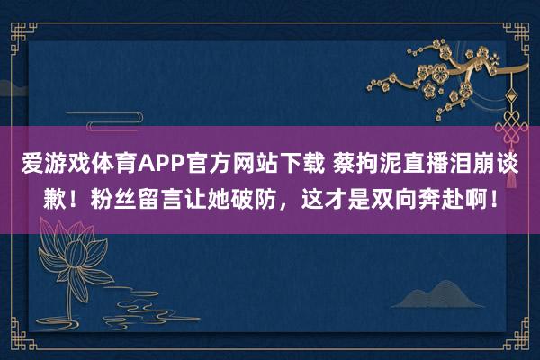 爱游戏体育APP官方网站下载 蔡拘泥直播泪崩谈歉!粉丝留言让她破防,这才是双向奔赴啊!
