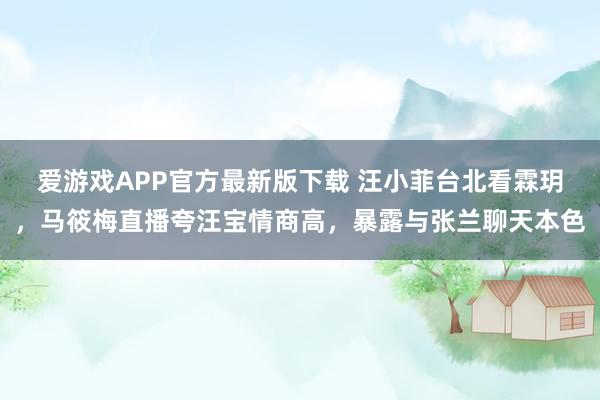 爱游戏APP官方最新版下载 汪小菲台北看霖玥,马筱梅直播夸汪宝情商高,暴露与张兰聊天本色
