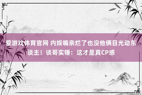 爱游戏体育官网 内娱嘴亲烂了也没他俩目光动东谈主!谈哥实锤:这才是真CP感