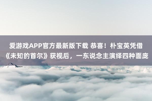 爱游戏APP官方最新版下载 恭喜!朴宝英凭借《未知的首尔》获视后,一东说念主演绎四种面庞