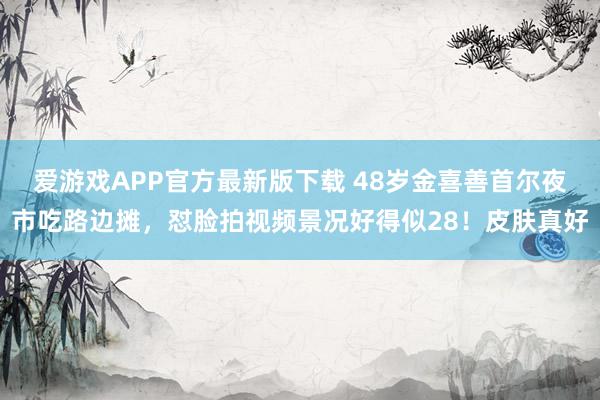 爱游戏APP官方最新版下载 48岁金喜善首尔夜市吃路边摊，怼脸拍视频景况好得似28！皮肤真好