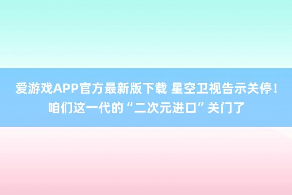 爱游戏APP官方最新版下载 星空卫视告示关停!咱们这一代的“二次元进口”关门了