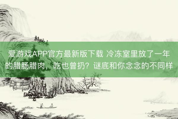 爱游戏APP官方最新版下载 冷冻室里放了一年的腊肠腊肉,吃也曾扔?谜底和你念念的不同样
