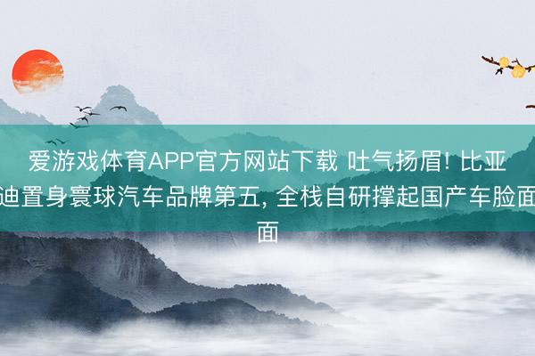 爱游戏体育APP官方网站下载 吐气扬眉! 比亚迪置身寰球汽车品牌第五, 全栈自研撑起国产车脸面