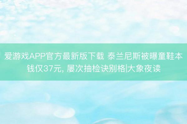 爱游戏APP官方最新版下载 泰兰尼斯被曝童鞋本钱仅37元， 屡次抽检诀别格|大象夜读