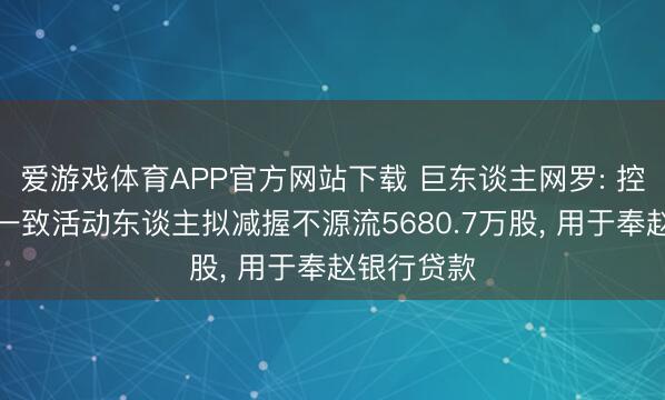 爱游戏体育APP官方网站下载 巨东谈主网罗: 控股推动的一致活动东谈主拟减握不源流5680.7万股, 用于奉赵银行贷款