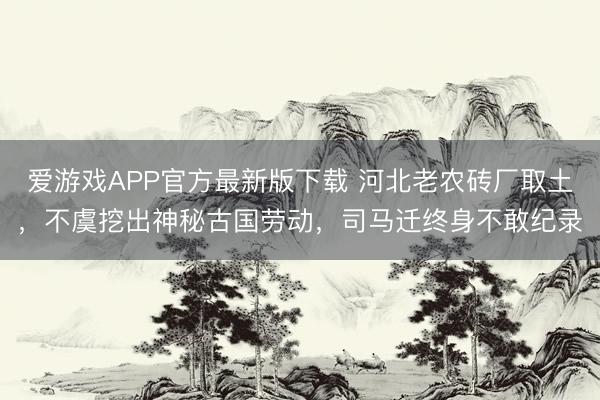 爱游戏APP官方最新版下载 河北老农砖厂取土,不虞挖出神秘古国劳动,司马迁终身不敢纪录