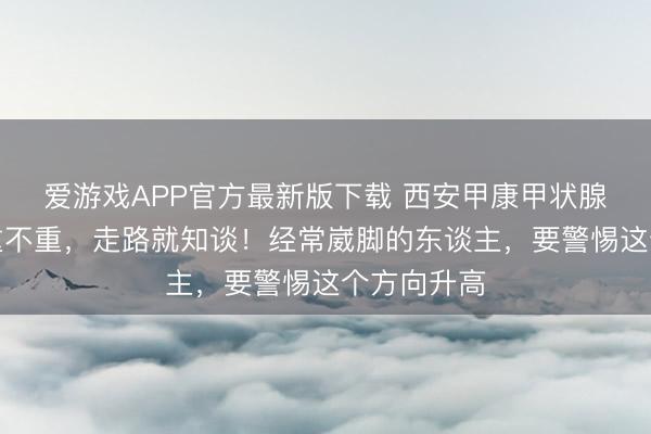 爱游戏APP官方最新版下载 西安甲康甲状腺科:甲减重不重,走路就知谈!经常崴脚的东谈主,要警惕这个方向升高