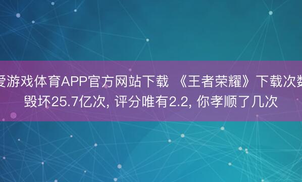 爱游戏体育APP官方网站下载 《王者荣耀》下载次数毁坏25.7亿次, 评分唯有2.2, 你孝顺了几次