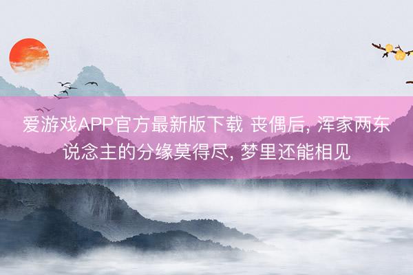 爱游戏APP官方最新版下载 丧偶后, 浑家两东说念主的分缘莫得尽, 梦里还能相见