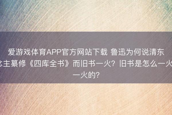 爱游戏体育APP官方网站下载 鲁迅为何说清东说念主纂修《四库全书》而旧书一火?旧书是怎么一火的?