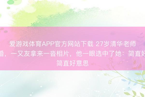 爱游戏体育APP官方网站下载 27岁清华老师被催婚,一又友拿来一沓相片,他一眼选中了她:简直好意思