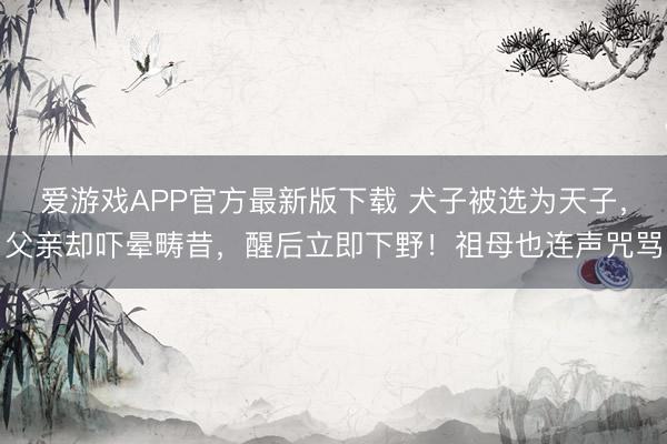 爱游戏APP官方最新版下载 犬子被选为天子，父亲却吓晕畴昔，醒后立即下野！祖母也连声咒骂