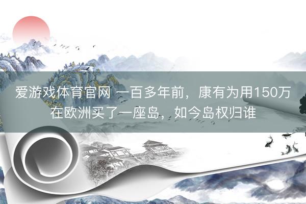 爱游戏体育官网 一百多年前，康有为用150万在欧洲买了一座岛，如今岛权归谁