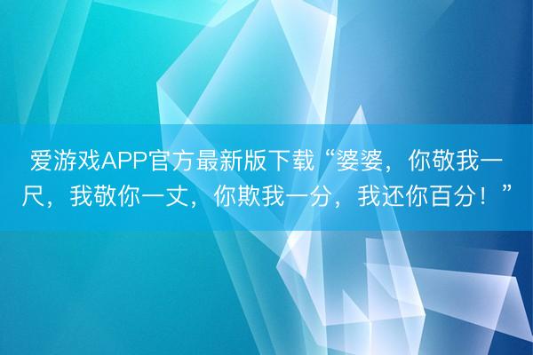爱游戏APP官方最新版下载 “婆婆,你敬我一尺,我敬你一丈,你欺我一分,我还你百分!”