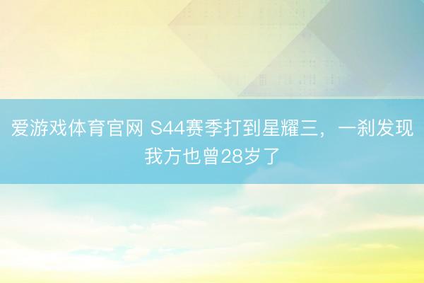 爱游戏体育官网 S44赛季打到星耀三，一刹发现我方也曾28岁了
