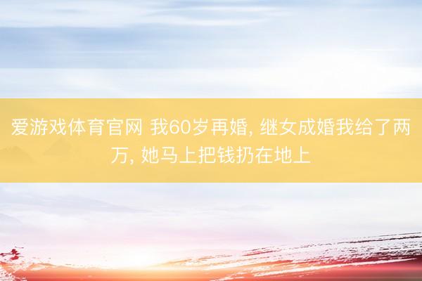 爱游戏体育官网 我60岁再婚, 继女成婚我给了两万, 她马上把钱扔在地上