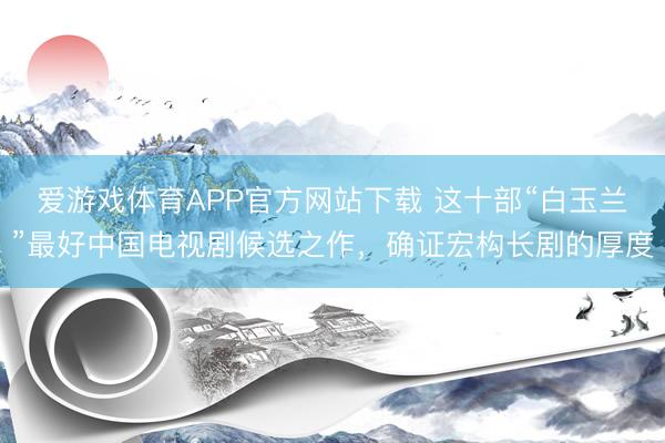 爱游戏体育APP官方网站下载 这十部“白玉兰”最好中国电视剧候选之作,确证宏构长剧的厚度