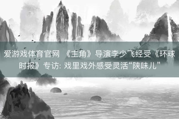 爱游戏体育官网 《主角》导演李少飞经受《环球时报》专访: 戏里戏外感受灵活“陕味儿”