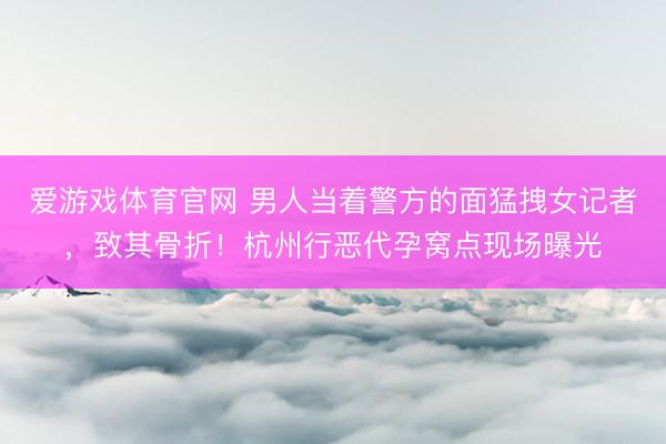 爱游戏体育官网 男人当着警方的面猛拽女记者,致其骨折!杭州行恶代孕窝点现场曝光