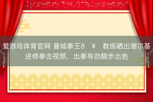 爱游戏体育官网 曼城拳王🥊教练晒出谢尔基进修拳击视频,出拳有劲脚步出色