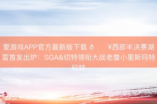 爱游戏APP官方最新版下载 🔥西部半决赛湖雷首发出炉:SGA&切特领衔大战老詹小里斯玛特