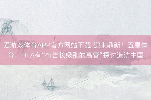 爱游戏体育APP官方网站下载 迎来鼎新!五星体育:FIFA有“布告长级别的高管”探讨造访中国