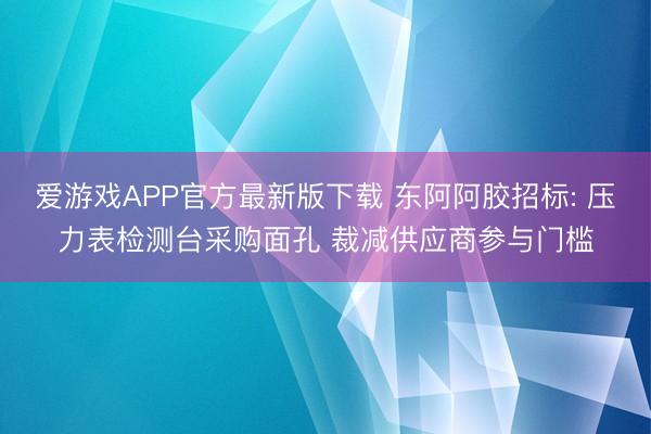 爱游戏APP官方最新版下载 东阿阿胶招标: 压力表检测台采购面孔 裁减供应商参与门槛