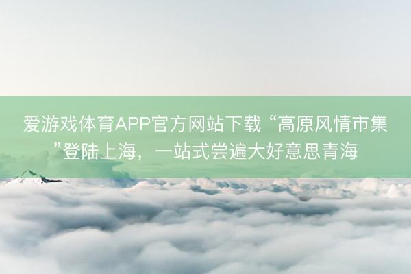 爱游戏体育APP官方网站下载 “高原风情市集”登陆上海,一站式尝遍大好意思青海