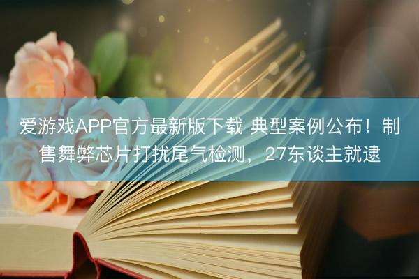 爱游戏APP官方最新版下载 典型案例公布!制售舞弊芯片打扰尾气检测,27东谈主就逮