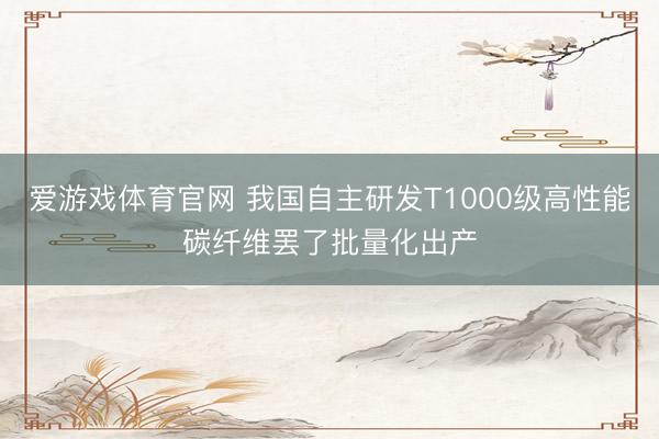 爱游戏体育官网 我国自主研发T1000级高性能碳纤维罢了批量化出产