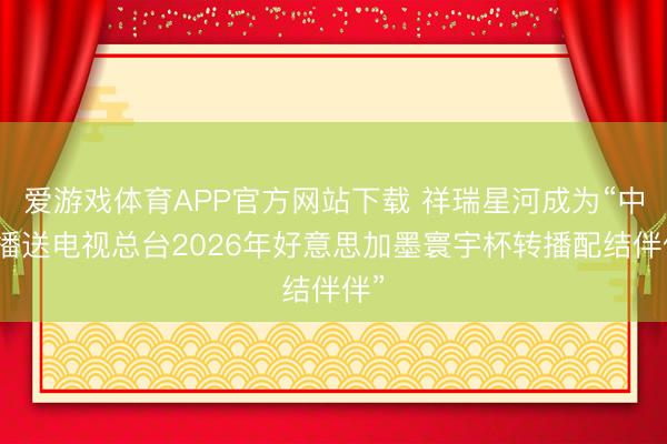 爱游戏体育APP官方网站下载 祥瑞星河成为“中央播送电视总台2026年好意思加墨寰宇杯转播配结伴伴”