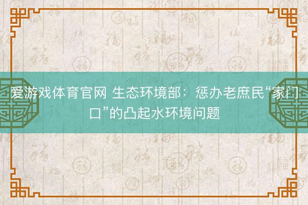 爱游戏体育官网 生态环境部:惩办老庶民“家门口”的凸起水环境问题