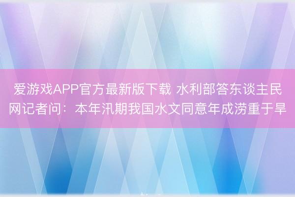 爱游戏APP官方最新版下载 水利部答东谈主民网记者问:本年汛期我国水文同意年成涝重于旱