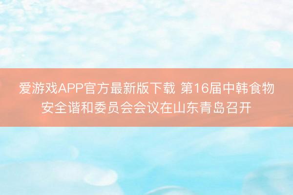 爱游戏APP官方最新版下载 第16届中韩食物安全谐和委员会会议在山东青岛召开