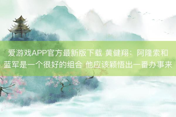 爱游戏APP官方最新版下载 黄健翔:阿隆索和蓝军是一个很好的组合 他应该颖悟出一番办事来