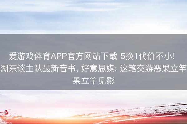 爱游戏体育APP官方网站下载 5换1代价不小! 传来湖东谈主队最新音书, 好意思媒: 这笔交游恶果立竿见影