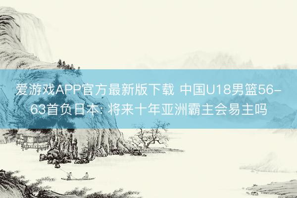 爱游戏APP官方最新版下载 中国U18男篮56-63首负日本: 将来十年亚洲霸主会易主吗