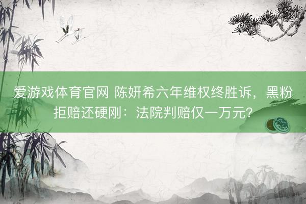 爱游戏体育官网 陈妍希六年维权终胜诉,黑粉拒赔还硬刚:法院判赔仅一万元?