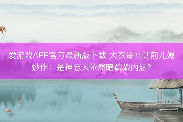 爱游戏APP官方最新版下载 大衣哥回话前儿媳炒作:是神志大依然暗戳戳内涵?