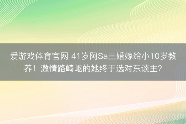 爱游戏体育官网 41岁阿Sa三婚嫁给小10岁教养!激情路崎岖的她终于选对东谈主?