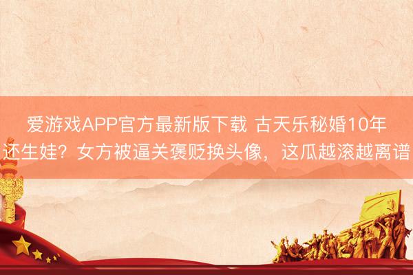 爱游戏APP官方最新版下载 古天乐秘婚10年还生娃?女方被逼关褒贬换头像,这瓜越滚越离谱